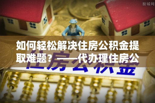 得荣如何轻松解决住房公积金提取难题？——代办理住房公积金提取服务解析