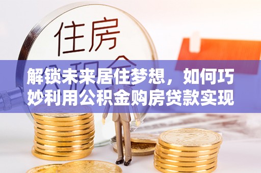 得荣解锁未来居住梦想，如何巧妙利用公积金购房贷款实现房产投资