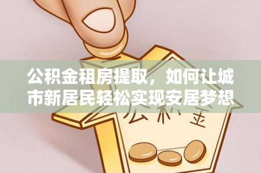得荣公积金租房提取，如何让城市新居民轻松实现安居梦想