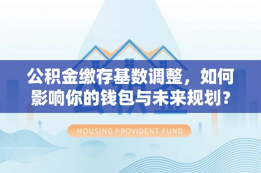 得荣公积金缴存基数调整，如何影响你的钱包与未来规划？