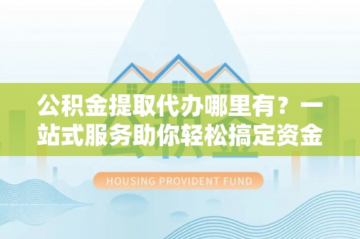 得荣公积金提取代办哪里有？一站式服务助你轻松搞定资金难题