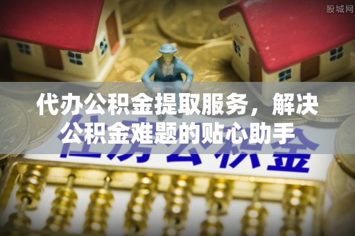 得荣代办公积金提取服务，解决公积金难题的贴心助手