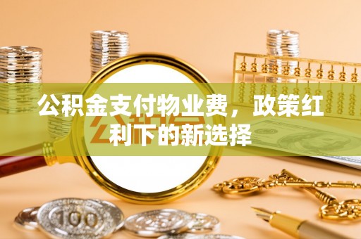 得荣公积金支付物业费，政策红利下的新选择