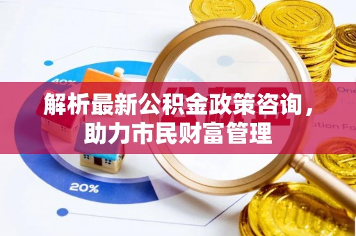 得荣解析最新公积金政策咨询，助力市民财富管理