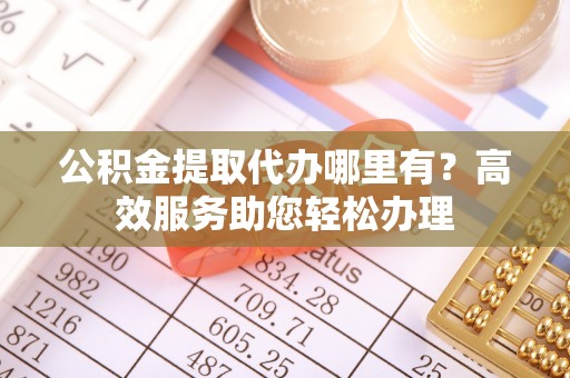 得荣公积金提取代办哪里有？高效服务助您轻松办理