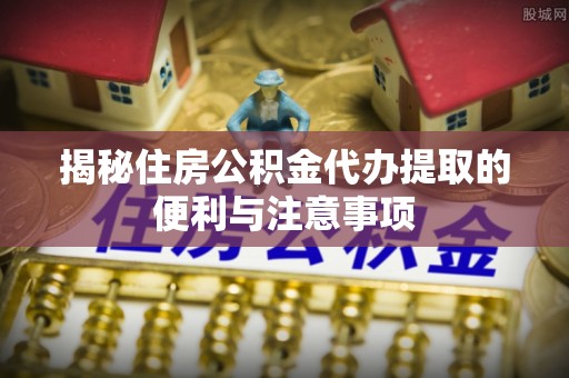 得荣揭秘住房公积金代办提取的便利与注意事项