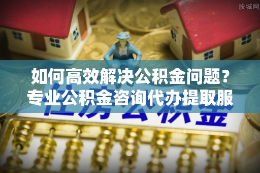 得荣如何高效解决公积金问题？专业公积金咨询代办提取服务来帮你