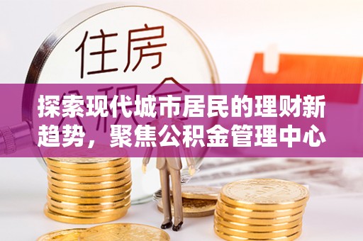 得荣探索现代城市居民的理财新趋势，聚焦公积金管理中心的服务创新