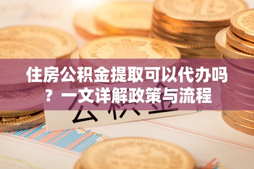 得荣住房公积金提取可以代办吗？一文详解政策与流程